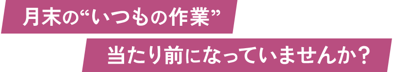 月末の“いつもの作業”当たり前になっていませんか？